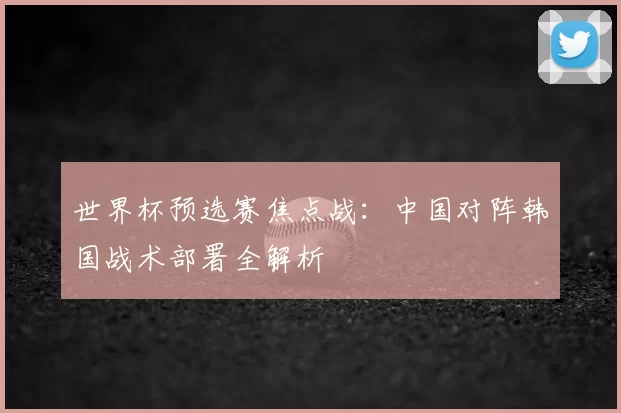 世界杯预选赛焦点战：中国对阵韩国战术部署全解析