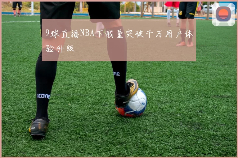 9球直播NBA下载量突破千万用户体验升级