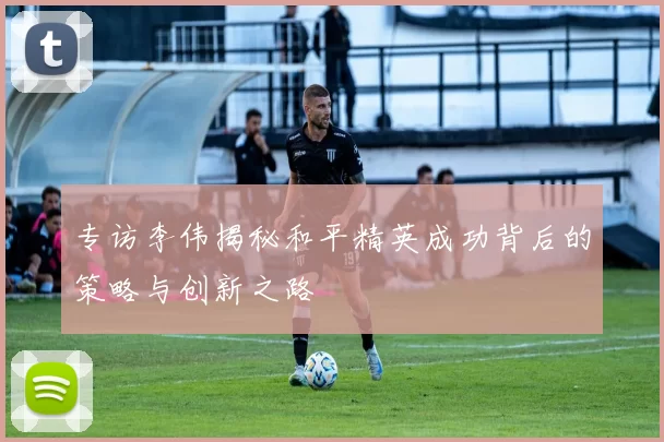 专访李伟揭秘和平精英成功背后的策略与创新之路