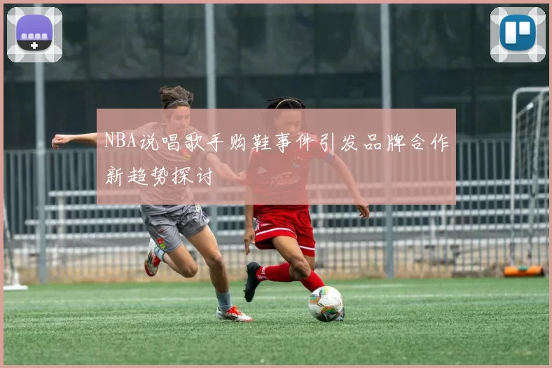 NBA说唱歌手购鞋事件引发品牌合作新趋势探讨