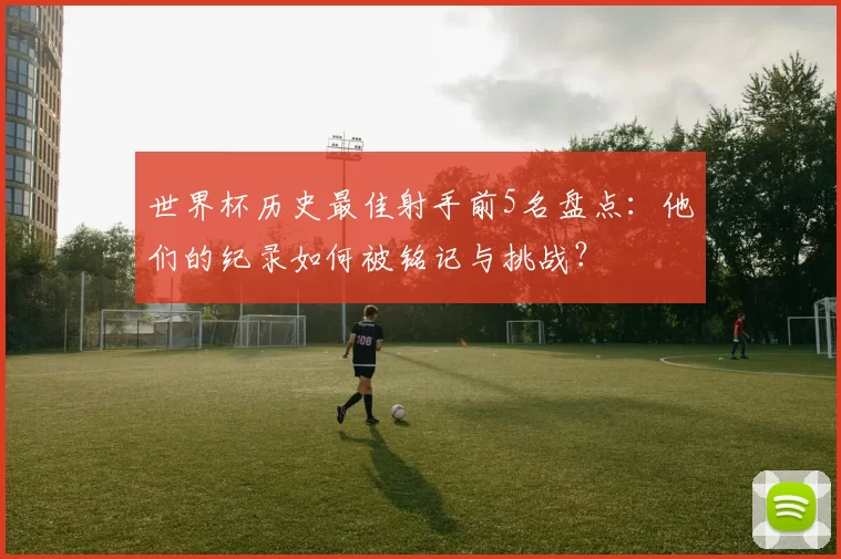 世界杯历史最佳射手前5名盘点：他们的纪录如何被铭记与挑战？
