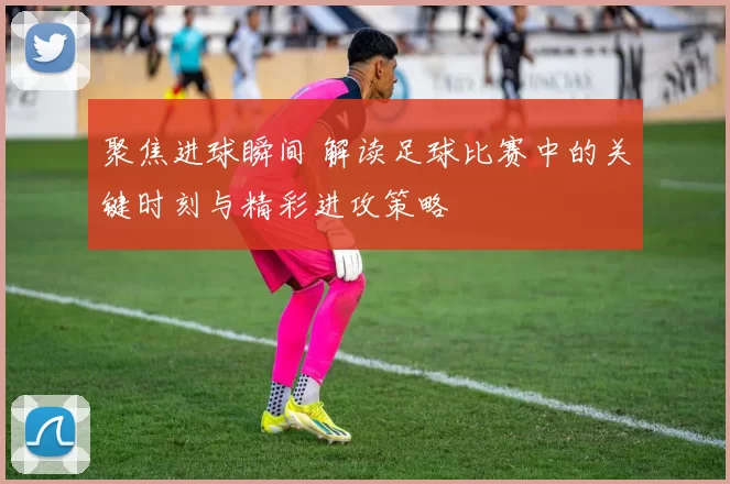 聚焦进球瞬间 解读足球比赛中的关键时刻与精彩进攻策略