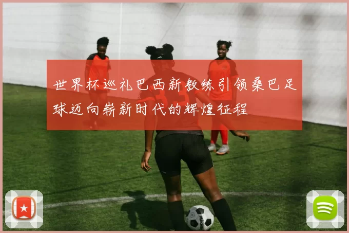 世界杯巡礼巴西新教练引领桑巴足球迈向崭新时代的辉煌征程