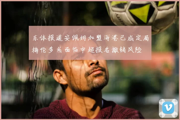 东体报道安佩姆加盟海港已成定局梅伦多或面临中超报名撤销风险